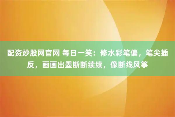 配资炒股网官网 每日一笑：修水彩笔偏，笔尖插反，画画出墨断断续续，像断线风筝