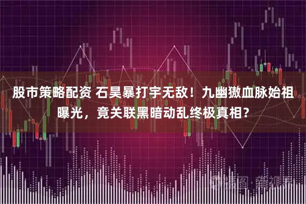 股市策略配资 石昊暴打宇无敌！九幽獓血脉始祖曝光，竟关联黑暗动乱终极真相？