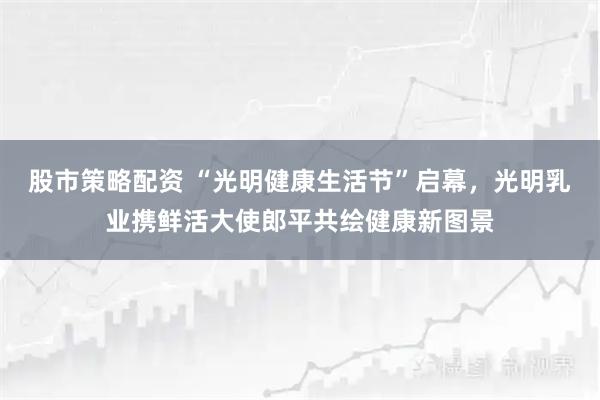 股市策略配资 “光明健康生活节”启幕，光明乳业携鲜活大使郎平共绘健康新图景
