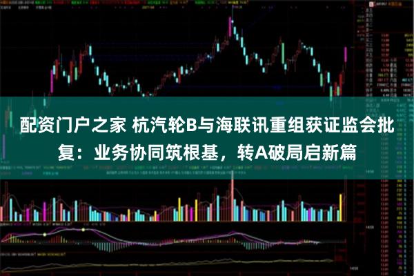 配资门户之家 杭汽轮B与海联讯重组获证监会批复：业务协同筑根基，转A破局启新篇