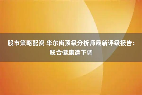 股市策略配资 华尔街顶级分析师最新评级报告：联合健康遭下调