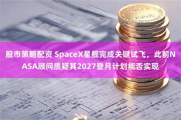 股市策略配资 SpaceX星舰完成关键试飞，此前NASA顾问质疑其2027登月计划能否实现