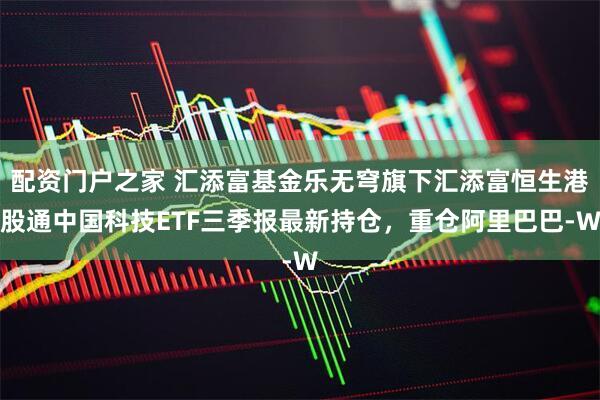 配资门户之家 汇添富基金乐无穹旗下汇添富恒生港股通中国科技ETF三季报最新持仓，重仓阿里巴巴-W