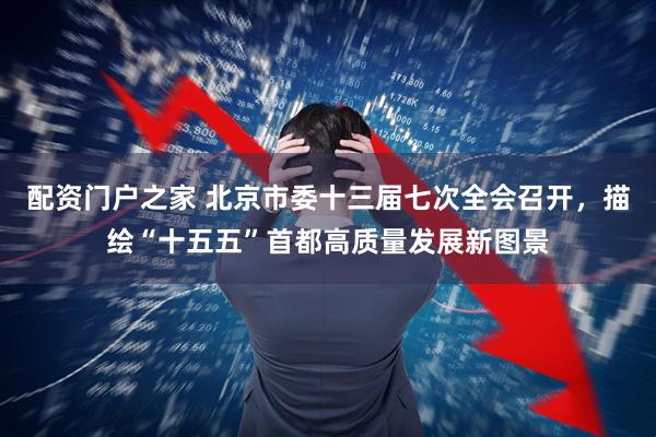 配资门户之家 北京市委十三届七次全会召开，描绘“十五五”首都高质量发展新图景