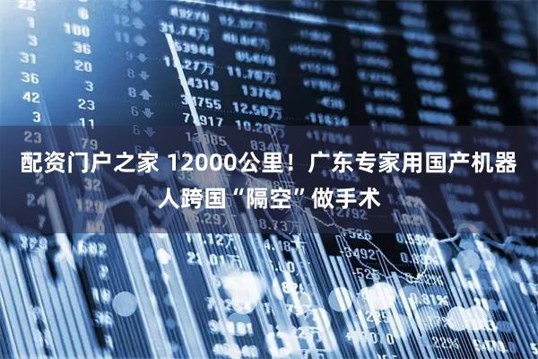 配资门户之家 12000公里！广东专家用国产机器人跨国“隔空”做手术