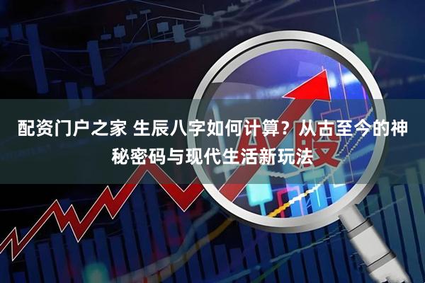 配资门户之家 生辰八字如何计算？从古至今的神秘密码与现代生活新玩法