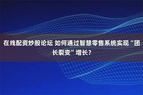 在线配资炒股论坛 如何通过智慧零售系统实现“团长裂变”增长？