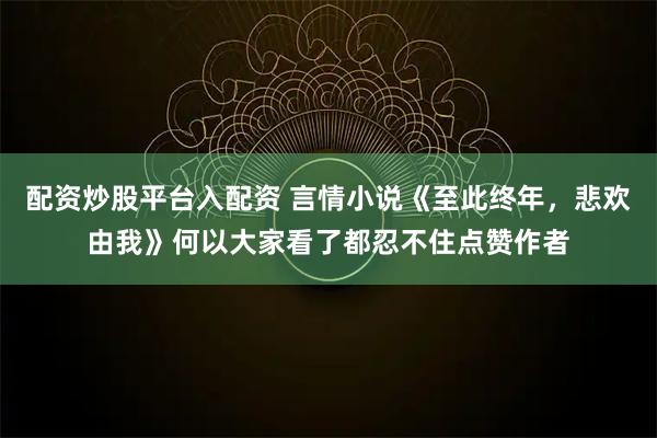 配资炒股平台入配资 言情小说《至此终年，悲欢由我》何以大家看了都忍不住点赞作者