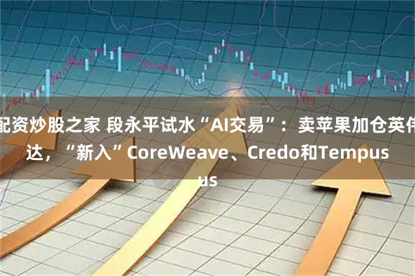 配资炒股之家 段永平试水“AI交易”：卖苹果加仓英伟达，“新入”CoreWeave、Credo和Tempus